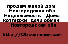 продам жилой дом - Новгородская обл. Недвижимость » Дома, коттеджи, дачи обмен   . Новгородская обл.